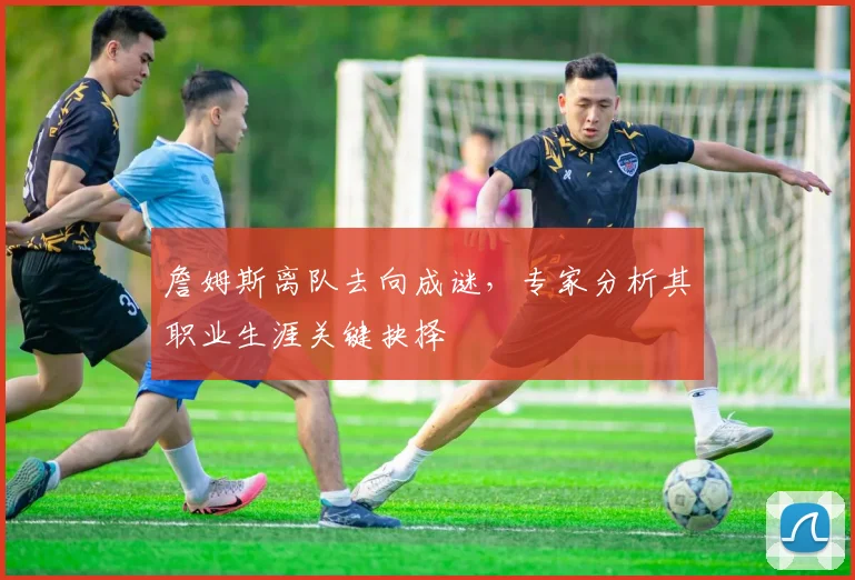 詹姆斯离队去向成谜，专家分析其职业生涯关键抉择