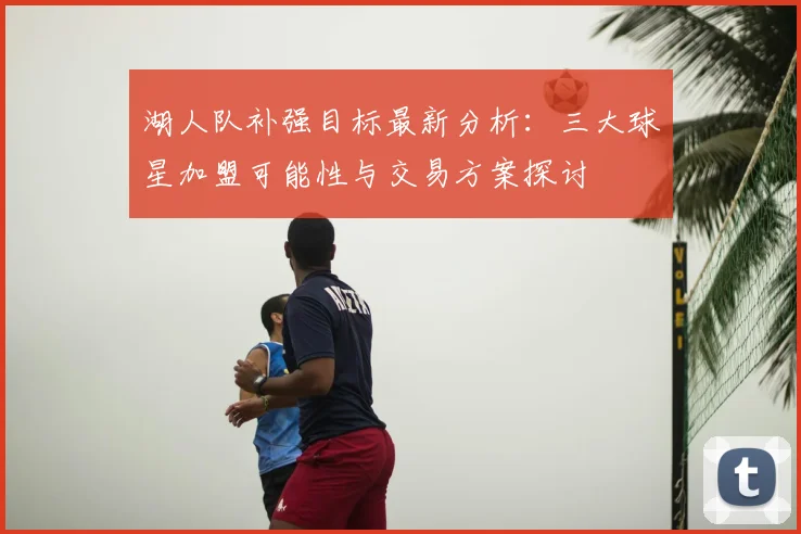 湖人队补强目标最新分析：三大球星加盟可能性与交易方案探讨