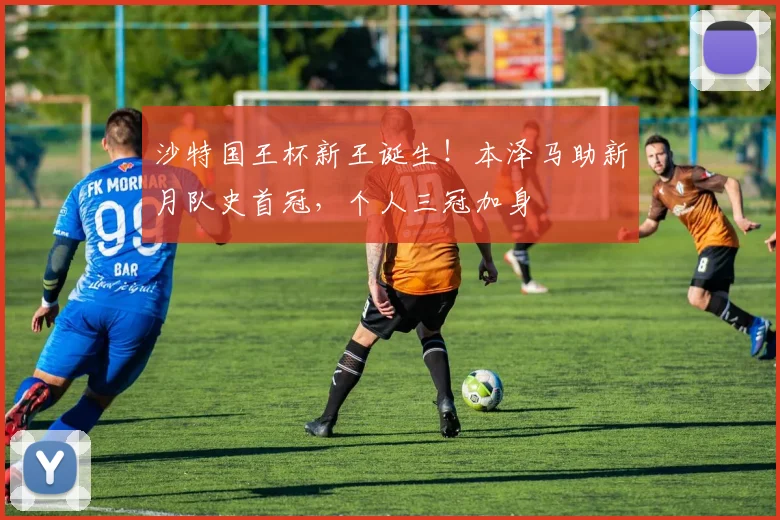 沙特国王杯新王诞生！本泽马助新月队史首冠，个人三冠加身