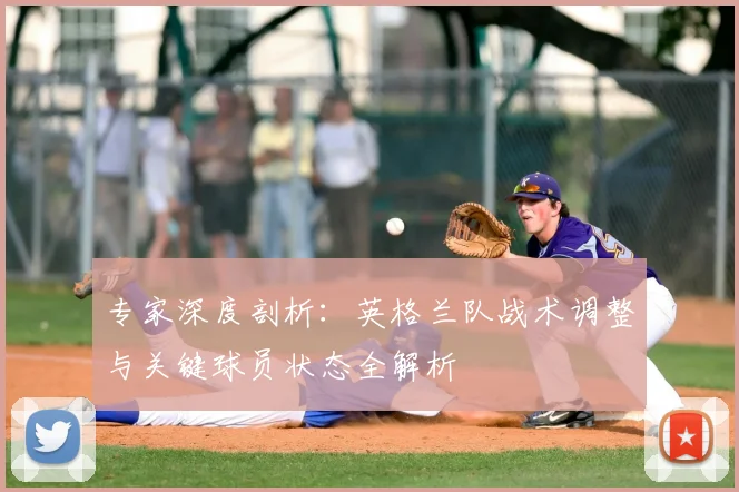 专家深度剖析：英格兰队战术调整与关键球员状态全解析