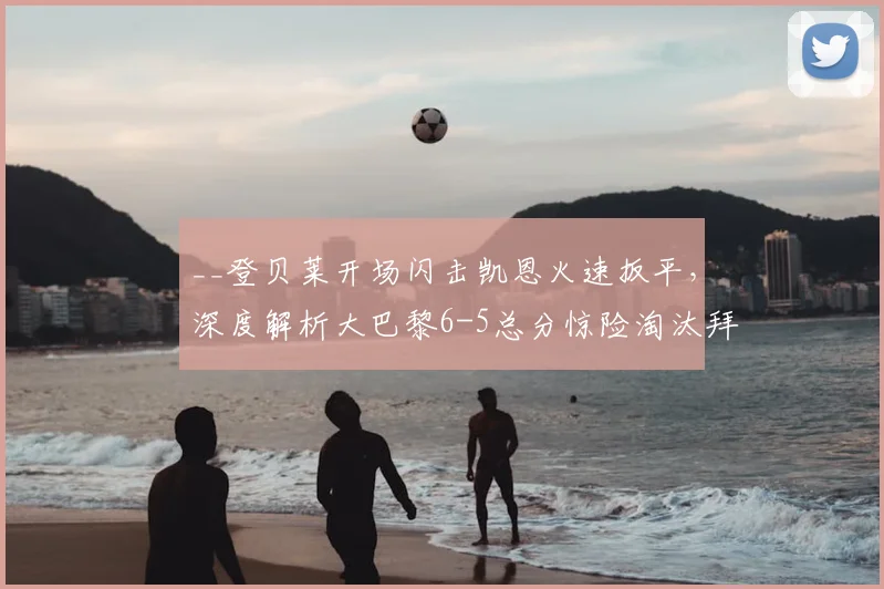 __登贝莱开场闪击凯恩火速扳平，深度解析大巴黎6-5总分惊险淘汰拜仁全过程__