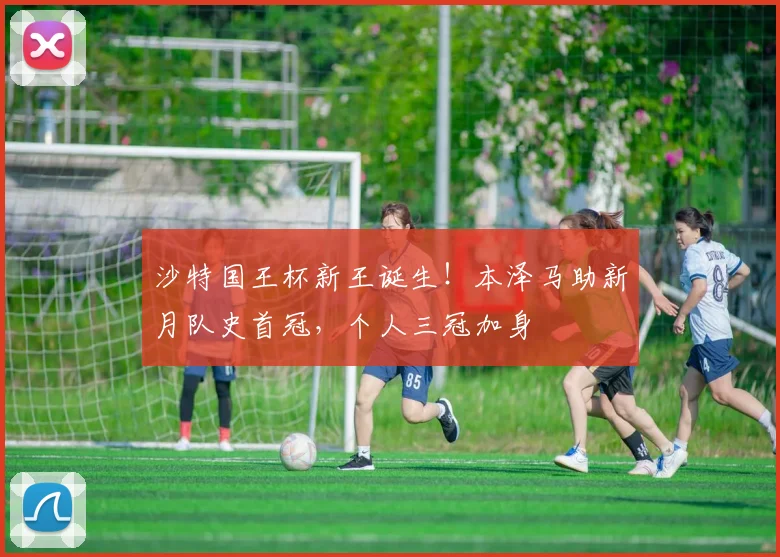 沙特国王杯新王诞生！本泽马助新月队史首冠，个人三冠加身