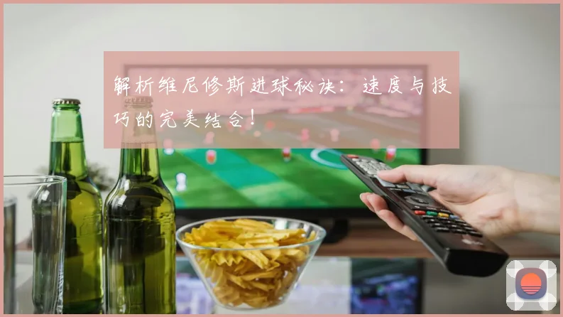 解析维尼修斯进球秘诀:速度与技巧的完美结合!
